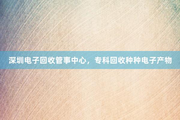 深圳电子回收管事中心，专科回收种种电子产物